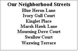 Text Box: Our Neighborhood Streets
Blue Heron Lane
Ivory Gull Court
Kinglet Place
Marsh Hawk Lane
Mourning Dove Court
Swallow Court
Waxwing Terrace
