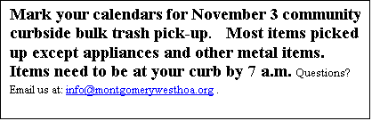 Text Box: Mark your calendars for November 3 community curbside bulk trash pick-up.   Most items picked up except appliances and other metal items.  Items need to be at your curb by 7 a.m. Questions? Email us at: info@montgomerywesthoa.org .