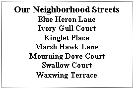 Text Box: Our Neighborhood Streets
Blue Heron Lane
Ivory Gull Court
Kinglet Place
Marsh Hawk Lane
Mourning Dove Court
Swallow Court
Waxwing Terrace
